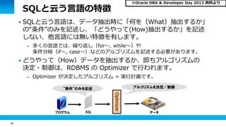 19 
SQLと云う言語の特徴 
 SQLと云う言語は、データ抽出時に「何を（What）抽出するか」 
の“条件”のみを記述し、「どうやって(How)抽出するか」を記述 
しない、他言語には無い特徴を有します。 
– 多くの言語では、繰り返し（for～, while～）や 
条件分岐（if～, case～）などのアルゴリズムを記述する必要があります。 
 どうやって（How）データを抽出するか、即ちアルゴリズムの 
決定・制御は、RDBMS の Optimizer で行われます。 
– Optimizer が決定したアルゴリズム = 実行計画です。 
プログラム 
“条件”のみを記述 
Optimizer 
SQL データ 
アルゴリズムを決定／制御 
※Oracle DBA & Developer Day 2013 資料より 
 