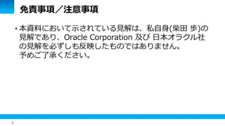2 
免責事項／注意事項 
 本資料において示されている見解は、私自身(柴田 歩)の 
見解であり、Oracle Corporation 及び 日本オラクル社 
の見解を必ずしも反映したものではありません。 
予めご了承ください。 
 