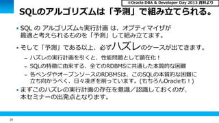 20 
SQLのアルゴリズムは「予測」で組み立てられる。 
 SQL の アルゴリズム≒実行計画 は、オプティマイザが 
最適と考えられるものを「予測」して組み立てます。 
 そして「予測」である以上、必ずハズレのケースが出てきます。 
– ハズレの実行計画を引くと、性能問題として顕在化！ 
– SQLの特徴に由来する、全てのRDBMSに共通した本質的な困難 
– 各ベンダやオープンソースのRDBMSは、このSQLの本質的な困難に 
立ち向かうべく、日々凌ぎを削っています。(もちろんOracleも！) 
 まずこのハズレの実行計画の存在を意識／認識しておくのが、 
本セミナーの出発点となります。 
※Oracle DBA & Developer Day 2013 資料より 
 