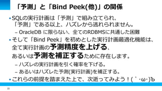 22 
「予測」と「Bind Peek(他)」の関係 
SQLの実行計画は「予測」で組み立てられ、 
「予測」である以上、ハズレから逃れられません。 
– OracleDB に限らない、全てのRDBMSに共通した困難 
 そして「Bind Peek」を初めとした実行計画最適化機能は、 
全て実行計画の予測精度を上げる、 
あるいは予測を補正するために存在します。 
– ハズレの実行計画を引く確率を下げる。 
– あるいはハズレた予測(実行計画)を補正する。 
 これらの前提を踏まえた上で、次逝ってみよう！(｀･ω･)Ъ 
 