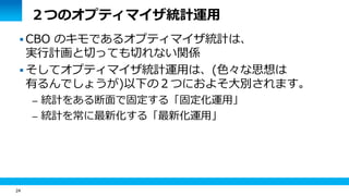 24 
２つのオプティマイザ統計運用 
CBO のキモであるオプティマイザ統計は、 
実行計画と切っても切れない関係 
 そしてオプティマイザ統計運用は、(色々な思想は 
有るんでしょうが)以下の２つにおよそ大別されます。 
– 統計をある断面で固定する「固定化運用」 
– 統計を常に最新化する「最新化運用」 
 