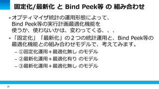 25 
固定化/最新化 と Bind Peek等 の 組み合わせ 
 オプティマイザ統計の運用形態によって、 
Bind Peek等の実行計画最適化機能を 
使うか、使わないかは、変わってくる、、、 
 「固定化」「最新化」の２つの統計運用と、Bind Peek等の 
最適化機能との組み合わせモデルで、考えてみます。 
– ①固定化運用＋最適化無し のモデル 
– ②最新化運用＋最適化有り のモデル 
– ③最新化運用＋最適化無し のモデル 
 
