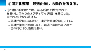 26 
①固定化運用＋最適化無し の動作を考える。 
 ①の組み合わせでは、ある断面で固定された、 
あるいは 手作りのオプティマイザ統計を基にした、 
単一PLANを使い続ける。 
– 統計が変動しないので、実行計画は変動しにくい。 
– 統計が実態と乖離し易く、最適化機能も無いので 
全体的な SQL性能は悪い。 
 