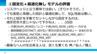 28 
①固定化＋最適化無し モデルの評価 
 リスクヘッジと云う意味では良い。(そりゃそうだ。) 
 でも実態と乖離した統計と最適化無しで、SQL性能は悪い。 
 それと統計を手動でセットしながら固定するのは、 
滅茶苦茶大変じゃないですかねぇ、、、(白目 
– 行数(NUM_ROWS)／レコード長(AVG_ROW_LEN) ← わかる 
– 個別値数(DISTINCT_KEYS)／索引の深さ(BLEVEL) ← まあわかる 
– CLUSTERING_FACTOR／AVG_LEAF_BLOCKS_PER_KEY／ 
AVG_DATA_BLOCKS_PER_KEY 
↑ ｗｗｗｗｗｗ？？？？ｗｗｗｗｗｗｗｗｗｗｗｗｗ？？？ｗｗ 
 最後らへんのを出来る人は、良くも悪くも 神／仙人／職人 
 