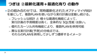 29 
つぎは ②最新化運用＋最適化有り の動作 
 ②の組み合わせでは、常時最新化されたオプティマイザ統計 
を基にして、複数PLANを使いながら実行計画は変動し続ける。 
– フレッシュな統計 と 様々な最適化機能によって、 
実行計画の予測精度は高く、全体的な SQL性能 は良い。 
– 優れたカーソル共有機能により、複数PLANを併用可能 
– 異なる実行計画(予測)の分岐点では、 
それらのPLANを併用して少しずつ遷移するイメージ 
 