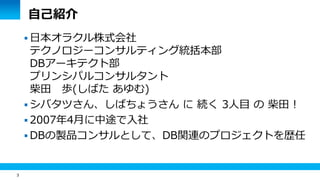 3 
自己紹介 
 日本オラクル株式会社 
テクノロジーコンサルティング統括本部 
DBアーキテクト部 
プリンシパルコンサルタント 
柴田 歩(しばた あゆむ) 
 シバタツさん、しばちょうさん に 続く 3人目 の 柴田 ! 
 2007年4月に中途で入社 
DBの製品コンサルとして、DB関連のプロジェクトを歴任 
 
