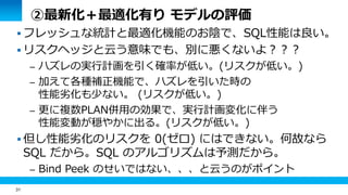 31 
②最新化＋最適化有り モデルの評価 
 フレッシュな統計と最適化機能のお陰で、SQL性能は良い。 
 リスクヘッジと云う意味でも、別に悪くないよ？？？ 
– ハズレの実行計画を引く確率が低い。(リスクが低い。) 
– 加えて各種補正機能で、ハズレを引いた時の 
性能劣化も少ない。 (リスクが低い。) 
– 更に複数PLAN併用の効果で、実行計画変化に伴う 
性能変動が穏やかに出る。(リスクが低い。) 
 但し性能劣化のリスクを 0(ゼロ) にはできない。何故なら 
SQL だから。SQL のアルゴリズムは予測だから。 
– Bind Peek のせいではない、、、と云うのがポイント 
 