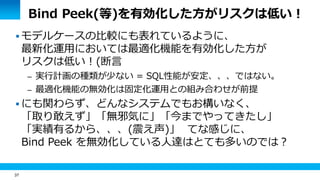 37 
Bind Peek(等)を有効化した方がリスクは低い！ 
 モデルケースの比較にも表れているように、 
最新化運用においては最適化機能を有効化した方が 
リスクは低い！(断言 
– 実行計画の種類が少ない = SQL性能が安定、、、ではない。 
– 最適化機能の無効化は固定化運用との組み合わせが前提 
 にも関わらず、どんなシステムでもお構いなく、 
「取り敢えず」「無邪気に」「今までやってきたし」 
「実績有るから、、、(震え声)」 てな感じに、 
Bind Peek を無効化している人達はとても多いのでは？ 
 