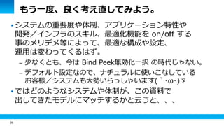 38 
もう一度、良く考え直してみよう。 
 システムの重要度や体制、アプリケーション特性や 
開発／インフラのスキル、最適化機能を on/off する 
事のメリデメ等によって、最適な構成や設定、 
運用は変わってくるはず。 
– 少なくとも、今は Bind Peek無効化一択 の時代じゃない。 
– デフォルト設定なので、ナチュラルに使いこなしている 
お客様／システムも大勢いらっしゃいます(｀･ω･)ゞ 
 ではどのようなシステムや体制が、この資料で 
出してきたモデルにマッチするかと云うと、、、 
 
