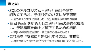 41 
まとめ 
SQLのアルゴリズム＝実行計画は予測で 
組み立てられ、予測ゆえのハズレが不可避 
– 全ての RDBMS に共通した、SQLが抱える本質的な困難 
Bind Peek を初めとした実行計画の最適化機能 
は、予測精度を向上／補正するための機能 
– SQL の本質的な困難に、真正面から挑んでいる！ 
これらを *安易に* 無効化するのは、非推奨 
– 思考停止してませんか？もう一度良く考え直してみましょう。 
 