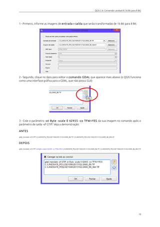 QGIS 2.6: Conversão Landsat-8 (16 Bit para 8 Bit) 
1 - Primeiro, informe as imagens de entrada e saída que serão transformadas de 16 Bit para 8 Bit: 
2 - Segundo, clique no lápis para editar o comando GDAL que aparece mais abaixo (o QGIS funciona 
como uma interface gráfica para o GDAL, que não possui GUI): 
3 - Cole o parâmetro -ot Byte -scale 0 62455 -co TFW=YES da sua imagem no comando após o 
parâmetro de saída -of GTiff. Veja a demonstração: 
ANTES 
gdal_translate -of GTiff C:/LANDSAT8_PE/LC82150652013152LGN00_B6.TIF C:/LANDSAT8_PE/LC82150652013152LGN00_B6_8bit.tif 
DEPOIS 
gdal_translate -of GTiff -ot Byte -scale 0 62455 -co TFW=YES C:/LANDSAT8_PE/LC82150652013152LGN00_B6.TIF C:/LANDSAT8_PE/LC82150652013152LGN00_B6_8bit.TIF 
10 
 