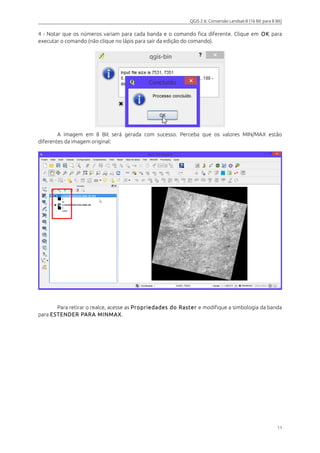 QGIS 2.6: Conversão Landsat-8 (16 Bit para 8 Bit) 
4 - Notar que os números variam para cada banda e o comando fica diferente. Clique em OK para 
executar o comando (não clique no lápis para sair da edição do comando). 
A imagem em 8 Bit será gerada com sucesso. Perceba que os valores MIN/MAX estão 
diferentes da imagem original: 
Para retirar o realce, acesse as Propriedades do Raster e modifique a simbologia da banda 
para ESTENDER PARA MINMAX. 
11 
 