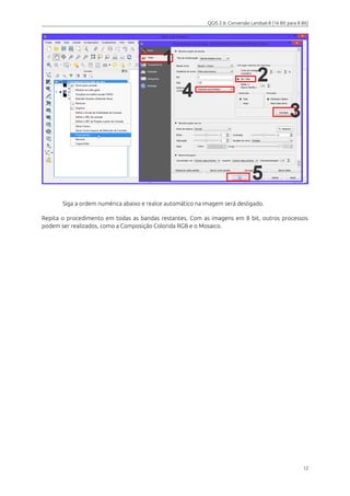 QGIS 2.6: Conversão Landsat-8 (16 Bit para 8 Bit) 
Siga a ordem numérica abaixo e realce automático na imagem será desligado. 
Repita o procedimento em todas as bandas restantes. Com as imagens em 8 bit, outros processos 
podem ser realizados, como a Composição Colorida RGB e o Mosaico. 
12 
 