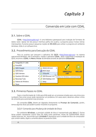 Capítulo 3 
Conversão em Lote com GDAL 
3.1. Sobre o GDAL 
GDAL <http://www.gdal.org/> é uma biblioteca geoespacial para tradução de formatos de 
dados raster. Apesar de não possuir interface gráfica de usuário, o programa possui muitas rotinas 
interessantes. É preciso possuir pequenas noções de MS-DOS para utilizar o programa em ambiente 
Windows. GDAL é um software livre. 
3.2. Procedimento para Execução do GDAL 
Para os usuários que possuem o aplicativo SIG QGIS <http://www.qgis.org> no sistema 
operacional Windows, não é necessário instalar o aplicativo GDAL. Após o download e instalação do 
QGIS, encontre o GDAL no Menu Iniciar do Windows através do aplicativo OSGeo4W: 
3.3. Primeiros Passos no GDAL 
Fazer a transformação de 16 Bit para 8 Bit pode ser um processo simples para uma única cena 
Landsat-8. Para vinte cenas, pode representar um problema. Em casos assim, devemos utilizar a linha 
de comando para automatizar esse processo. 
Os comandos GDAL devem ser digitados diretamente no Prompt de Comando, porém, 
temos algumas dicas que podem auxiliar iniciantes no programa. 
3.3.1 Comando para Mudança de Unidade de Disco 
Em ambiente Windows, a principal unidade de disco é representada pela letra C. Outras 
letras podem representar outros tipos de mídia como pendrives, drives de CD/DVD-ROM, discos 
rígidos externos, etc. Assumindo que a Unidade F representa outra unidade de disco do computador 
que contém dados, digite o comando abaixo na janela do GDAL: 
F: 
13 
 