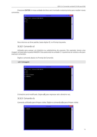 QGIS 2.6: Conversão Landsat-8 (16 Bit para 8 Bit) 
Pressione ENTER. A nova unidade de disco será montada e estará pronta para receber novos 
comandos. 
Para retornar ao drive padrão, basta digitar C: no Prompt da janela. 
3.3.2 Comando cd 
Utilizado para acessar um diretório ou subdiretórios de arquivos. Por exemplo, temos uma 
imagem armazenada na pasta IMAGEM. Esta pasta está na unidade C: e queremos ter acesso a ela para 
executar comandos. 
Digite o comando abaixo no Prompt de Comando: 
cd C:imagem 
O diretório será modificado. Digite cd para regressar até o diretório raiz. 
3.3.3 Comando cls 
Comando utilizado para limpar a tela. Digite o comando cls para limpar a tela: 
14 
 