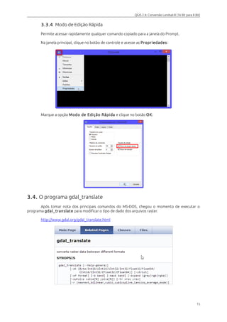 QGIS 2.6: Conversão Landsat-8 (16 Bit para 8 Bit) 
3.3.4 Modo de Edição Rápida 
Permite acessar rapidamente qualquer comando copiado para a janela do Prompt. 
Na janela principal, clique no botão de controle e acesse as Propriedades: 
Marque a opção Modo de Edição Rápida e clique no botão OK: 
3.4. O programa gdal_translate 
Após tomar nota dos principais comandos do MS-DOS, chegou o momento de executar o 
programa gdal_translate para modificar o tipo de dado dos arquivos raster. 
http://www.gdal.org/gdal_translate.html 
15 
 