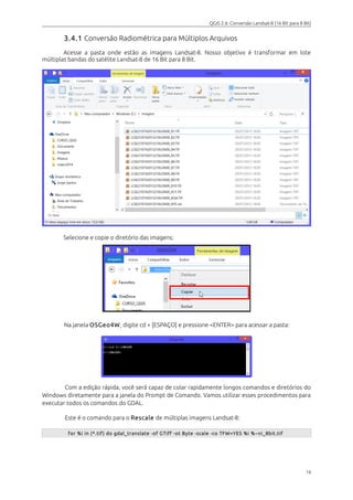 QGIS 2.6: Conversão Landsat-8 (16 Bit para 8 Bit) 
3.4.1 Conversão Radiométrica para Múltiplos Arquivos 
Acesse a pasta onde estão as imagens Landsat-8. Nosso objetivo é transformar em lote 
múltiplas bandas do satélite Landsat-8 de 16 Bit para 8 Bit. 
Selecione e copie o diretório das imagens: 
Na janela OSGeo4W, digite cd + [ESPAÇO] e pressione <ENTER> para acessar a pasta: 
Com a edição rápida, você será capaz de colar rapidamente longos comandos e diretórios do 
Windows diretamente para a janela do Prompt de Comando. Vamos utilizar esses procedimentos para 
executar todos os comandos do GDAL. 
Este é o comando para o Rescale de múltiplas imagens Landsat-8: 
for %i in (*.tif ) do gdal_translate -of GTiff -ot Byte -scale -co TFW=YES %i %~ni_8bit .tif 
16 
 