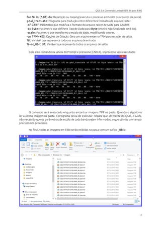 QGIS 2.6: Conversão Landsat-8 (16 Bit para 8 Bit) 
for %i in (*.tif ) do: Repetição ou Looping (executa o processo em todos os arquivos da pasta). 
gdal_translate: Programa para tradução entre diferentes formatos de arquivo raster. 
-of GTiff : Parâmetro que modifica o formato do arquivo raster de saída para GeoTIFF. 
-ot Byte: Parâmetro que define o Tipo de Dado para Byte (Inteiro Não Sinalizado de 8 Bit). 
-scale: Parâmetro que transforma a escala do dado, modificando valores. 
-co TFW=YES: Opções de Criação. Gera um arquivo externo TFW para o raster de saída. 
%i: Variável que representa todos os arquivos de entrada. 
%~ni_8bit.tif: Variável que representa todos os arquivos de saída. 
Cole este comando na janela do Prompt e pressione [ENTER]. O processo será executado: 
O comando será executado enquanto encontrar imagens TIFF na pasta. Quando o algoritmo 
ler a última imagem na pasta, o programa deixa de executar. Repare que, diferente do QGIS, o GDAL 
não necessita que os parâmetros de escala de cada banda sejam informados, o que otimiza um tempo 
precioso nos processos. 
No final, todas as imagens em 8 Bit serão exibidas na pasta com um sufixo _8bit : 
17 
 
