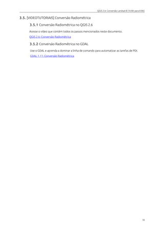 QGIS 2.6: Conversão Landsat-8 (16 Bit para 8 Bit) 
3.5. [VIDEOTUTORIAIS] Conversão Radiométrica 
3.5.1 Conversão Radiométrica no QGIS 2.6 
Acesse o vídeo que contém todos os passos mencionados neste documento. 
QGIS 2.6 : Conversão Radiométrica 
3.5.2 Conversão Radiométrica no GDAL 
Use o GDAL e aprenda a dominar a linha de comando para automatizar as tarefas de PDI. 
GDAL 1.11: Conversão Radiométrica 
18 
 