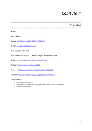 Capítulo 4 
Contatos 
Autor 
Jorge Santos 
Lattes: http://lattes.cnpq.br/1910845468254276 
E-mail: jorgepsantos@outlook.com 
Skype: jorgepsantos2002 
Processamento Digital – Geotecnologias e Software Livre 
Endereço: http://www.processamentodigital.com.br/ 
Twitter: http://twitter.com/jpsantos2002 
Facebook: http://www.facebook.com/ProcessamentoDigital 
LinkedIn: http://br.linkedin.com/pub/jorge-santos/10/38b/8a4/ 
Competências 
· Consultoria em SIG/PDI; 
· Treinamento em Geotecnologias / Processamento Digital de Imagens; 
· Gerência de Projetos. 
19 
