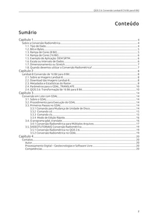 QGIS 2.6: Conversão Landsat-8 (16 Bit para 8 Bit) 
Conteúdo 
Sumário 
Capítulo 1............................................................................................................................................................. 4 
Sobre a Conversão Radiométrica....................................................................................................................4 
1.1. Tipo de Dado.......................................................................................................................................... 4 
1.2. Bits e Bytes............................................................................................................................................. 5 
1.3. Rampa de Cores (8 Bit).........................................................................................................................5 
1.4. Rampa de Cores (16 Bit).......................................................................................................................6 
1.5. Exemplo de Aplicação: DEM SRTM.....................................................................................................6 
1.6. Escala ou Intervalo de Dados...............................................................................................................6 
1.7. Dimensionamento ou Stretch.............................................................................................................7 
1.8. Quando devemos utilizar a Conversão Radiométrica?.....................................................................7 
Capítulo 2............................................................................................................................................................. 8 
Landsat-8 Conversão de 16 Bit para 8 Bit......................................................................................................8 
2.1. Sobre as Imagens Landsat-8.................................................................................................................8 
2.2. Download das Imagens Landsat-8......................................................................................................8 
2.3. Metadados e Estatísticas do Raster....................................................................................................8 
2.4. Parâmetros para o GDAL_TRANSLATE.............................................................................................10 
2.4. QGIS 2.6: Transformação de 16 Bit para 8 Bit.................................................................................10 
Capítulo 3........................................................................................................................................................... 14 
Conversão em Lote com GDAL......................................................................................................................14 
3.1. Sobre o GDAL.......................................................................................................................................14 
3.2. Procedimento para Execução do GDAL...........................................................................................14 
3.3. Primeiros Passos no GDAL.................................................................................................................14 
3.3.1 Comando para Mudança de Unidade de Disco.....................................................................14 
3.3.2 Comando cd...............................................................................................................................15 
3.3.3 Comando cls..............................................................................................................................15 
3.3.4 Modo de Edição Rápida...........................................................................................................16 
3.4. O programa gdal_translate...............................................................................................................16 
3.4.1 Conversão Radiométrica para Múltiplos Arquivos................................................................17 
3.5. [VIDEOTUTORIAIS] Conversão Radiométrica..................................................................................19 
3.5.1 Conversão Radiométrica no QGIS 2.6.....................................................................................19 
3.5.2 Conversão Radiométrica no GDAL..........................................................................................19 
Capítulo 4........................................................................................................................................................... 20 
Contatos........................................................................................................................................................... 20 
Autor............................................................................................................................................................. 20 
Processamento Digital – Geotecnologias e Software Livre..................................................................20 
Competências............................................................................................................................................. 20 
2 
 