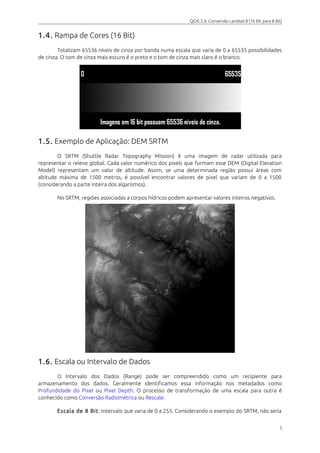 QGIS 2.6: Conversão Landsat-8 (16 Bit para 8 Bit) 
1.4. Rampa de Cores (16 Bit) 
Totalizam 65536 níveis de cinza por banda numa escala que varia de 0 a 65535 possibilidades 
de cinza. O tom de cinza mais escuro é o preto e o tom de cinza mais claro é o branco. 
1.5. Exemplo de Aplicação: DEM SRTM 
O SRTM (Shuttle Radar Topography Mission) é uma imagem de radar utilizada para 
representar o relevo global. Cada valor numérico dos pixels que formam esse DEM (Digital Elevation 
Model) representam um valor de altitude. Assim, se uma determinada região possui áreas com 
altitude máxima de 1500 metros, é possível encontrar valores de pixel que variam de 0 a 1500 
(considerando a parte inteira dos algarismos). 
No SRTM, regiões associadas a corpos hídricos podem apresentar valores inteiros negativos. 
1.6. Escala ou Intervalo de Dados 
O Intervalo dos Dados (Range) pode ser compreendido como um recipiente para 
armazenamento dos dados. Geralmente identificamos essa informação nos metadados como 
Profundidade do Pixel ou Pixel Depth. O processo de transformação de uma escala para outra é 
conhecido como Conversão Radiométrica ou Rescale. 
Escala de 8 Bit : Intervalo que varia de 0 a 255. Considerando o exemplo do SRTM, não seria 
5 
 