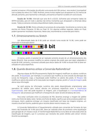QGIS 2.6: Conversão Landsat-8 (16 Bit para 8 Bit) 
possível armazenar informações de altitude numa escala de 8 Bit porque essa escala é incompatível 
com os dados do relevo ( 0 a 1500). No Brasil, temos muitas regiões que ultrapassam os 255 metros de 
altitude, portanto, para representar a elevação, precisamos armazenar os dados em outra escala. 
Escala de 16 Bit : Intervalo que varia de 0 a 65535. Suficiente para armazenar dados do 
SRTM ilustrados, pois em todo o planeta não temos montanhas que ultrapassem a dimensão dessa 
escala. Todos os sensores remostos disponibilizam dados nessa escala. 
Escala de 32 Bit : Muito utilizada em processos do computador. Geralmente os números são 
escritos em Ponto Flutuante 32 Bits ou Float 32. Em algumas análises espaciais, dados em Float 
podem apresentar resultados imprecisos. Neste caso, recomenda-se a conversão para inteiro. 
1.7. Dimensionamento ou Stretch 
Um determinado dado de 8 Bit pode ser alocado numa escala de 16 Bit, como pode ser 
observado na ilustração abaixo: 
O inverso, porém, é possível de ser realizado somente através de um dimensionamento dos 
dados (Stretch). Esse processo modifica os valores originais dos pixels para que sejam adaptados à 
escala de 8 Bit, portanto, o processo utilizado para alocar dados de 16 Bit na escala 8 Bit só deve ser 
utilizado em casos específicos. 
1.8. Quando devemos utilizar a Conversão Radiométrica? 
Algumas etapas de PDI (Processamento Digital de Imagens) modificam os valores numéricos 
dos pixels. A Equalização, por exemplo, é o processo que modifica as cores através da alteração das 
curvas do histograma. Logo, a Equalização pode modificar os valores dos pixels. O Mosaico não 
modifica os valores dos pixels se for executado nas imagens originais, porém a Fusão de Imagens pode 
alterar essa informação. 
Se você precisa da informação numérica dos pixels disponibilizada originalmente pela 
operadora do satélite para realizar cálculos em processos específicos como a Classificação 
Supervisionada, você não pode equalizar as imagens, pois a Equalização e a Correspondência de 
Histograma são processos que modificam o histograma do raster através do balanço de cores. 
Para evitar confusões entre os processos de PDI, devemos enxergar a imagem de satélite 
como uma fonte de dados raster. Sendo uma fonte de dados, significa que vários produtos podem ser 
entregues. Assim, podemos entregar um mosaico classificado com base nas imagens originais, um 
mosaico visual bem bonito, podemos gerar recortes desse mesmo mosaico, etc. 
A Conversão Radiométrica é frequentemente utilizada para conversão de formatos do tipo 
Inteiro não Sinalizado de 16 Bit para 8 Bit. Deve ser realizada antes de processos como equalização 
para geração de um mosaico visual. A Transformação Radiométrica nunca deve ser executada antes da 
Classificação de Imagens, que é o processo que necessita dos pixels obtidos pelo sensor remoto 
durante sua passagem. 
6 
 