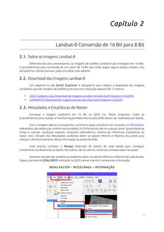 Capítulo 2 
Landsat-8 Conversão de 16 Bit para 8 Bit 
2.1. Sobre as Imagens Landsat-8 
Diferente dos seus antecessores, as imagens de satélite Landsat-8 são entregues em 16 Bits. 
O procedimento para conversão de um raster de 16 Bit para 8 Bit requer alguns passos simples, mas 
obrigatórios. Vamos pontuar cada uma delas mais adiante. 
2.2. Download das Imagens Landsat-8 
Um cadastro no site Earth Explorer é obrigatório para realizar o download das imagens 
Landsat-8, que são imagens de satélite gratuitas com resolução espacial de 15 metros. 
• USGS: Cadastro para Download de Imagens Landsat nos sites Earth Explorer e GLOVIS 
• LANDSAT-8: Download de imagens através dos sites Earth Explorer e GLOVIS 
2.3. Metadados e Estatísticas do Raster 
Carregue a imagem Landsat-8 em 16 Bit no QGIS 2.6. Neste programa, todos os 
procedimentos para realizar a Transformação Radiométrica para 8 Bit devem ser realizados por banda. 
Com a imagem aberta no programa, o primeiro passo consistem em consultar os Metadados. 
Metadados são dados que contém outros dados; é a ficha técnica de um arquivo raster (quantidade de 
linhas e colunas, resolução espacial, resolução radiométrica, sistema de referência, estatísticas do 
raster, etc.). Através dos Metadados, podemos obter os valores Mínimo e Máximo dos pixels para 
realizar o dimensionamento dessa informação na escala de 8 Bit. 
Você precisa conhecer o Range (intervalo de dados) de cada banda para conseguir 
transformar corretamente os dados. Na prática, são os valores numéricos armazenados nos pixels. 
Somente através das estatísticas podemos obter os valores Mínimo e Máximo de cada banda. 
Depois, através do GDALINFO embutido no QGIS vamos imprimir na tela essa informação. 
MENU RASTER – MISCELÂNEA – INFORMAÇÃO 
7 
 