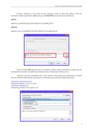 QGIS 2.6: Conversão Landsat-8 (16 Bit para 8 Bit) 
Primeiro, selecione a sua banda na lista. Segundo, clique no lápis para editar a linha de 
comando e digite o parâmetro -stats para que o GDALINFO possa calcular as estatísticas. 
ANTES 
gdalinfo C:/LANDSAT8_PE/LC82150652013152LGN00_B6.TIF 
DEPOIS 
gdalinfo -stats C:/LANDSAT8_PE/LC82150652013152LGN00_B6.TIF 
Clique no botão OK para executar o comando e, depois, clique novamente no lápis para sair 
da edição do comando. As estatísticas preciosas serão armazenadas no bloco acima. 
Rolando a lista de metadados até o final, temos a informação que precisamos: os valores 
Mínimo e Máximo dessa banda. Veja abaixo os resultados para a banda utilizada nesse teste: 
STATISTICS_MAXIMUM=62455 
STATISTICS_MEAN=11150.17715019 
STATISTICS_MINIMUM=0 
STATISTICS_STDDEV=7741.5369127271 
8 
 