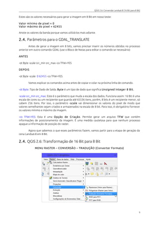 QGIS 2.6: Conversão Landsat-8 (16 Bit para 8 Bit) 
Estes são os valores necessários para gerar a imagem em 8 Bit em nosso teste: 
Valor mínimo de pixel = 0 
Valor máximo do pixel = 62455 
Anote os valores da banda porque vamos utilizá-los mais adiante. 
2.4. Parâmetros para o GDAL_TRANSLATE 
Antes de gerar a imagem em 8 bits, vamos precisar inserir os números obtidos no processo 
anterior em outro comando GDAL (use o Bloco de Notas para editar o comando se necessário): 
ANTES 
-ot Byte -scale src_min src_max -co TFW=YES 
DEPOIS 
-ot Byte -scale 0 62455 -co TFW=YES 
Vamos explicar os comandos acima antes de copiar e colar na próxima linha de comando. 
-ot Byte: Tipo de Dado de Saída. Byte é um tipo de dado que significa Unsigned Integer 8 Bit . 
-scale src_min src_max: Este é o parâmetro que muda a escala dos dados. Funciona assim: 16 Bit é uma 
escala de cores ou um recipiente que guarda até 65536 itens, porém, 8 bits é um recipiente menor, só 
cabem 256 itens. Por isso, o parâmetro -scale vai dimensionar os valores do pixel de modo que 
valores semelhantes sejam criados e armazenados na escala de 8 bit. Para isso, é obrigatório fornecer 
os valores mínimo e máximo da imagem. 
-co TFW=YES: Esta é uma Opção de Criação. Permite gerar um arquivo TFW que contém 
informações de posicionamento da imagem. É uma medida cautelosa para que nenhum processo 
apague a informação de posição do raster. 
Agora que sabemos o que esses parâmetros fazem, vamos partir para a etapa de geração da 
cena Landsat-8 em 8 Bit. 
2.4. QGIS 2.6: Transformação de 16 Bit para 8 Bit 
MENU RASTER – CONVERSÃO – TRADUÇÃO (Converter Formato) 
9 
 