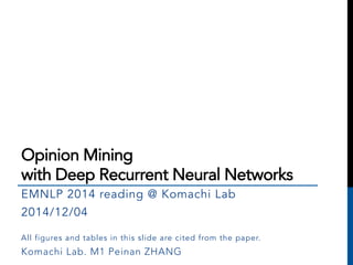 Opinion Mining 
with Deep Recurrent Neural Networks 
EMNLP 2014 reading @ Komachi Lab 
2014/12/04 
All figures and tables in this slide are cited from the paper. 
Komachi Lab. M1 Peinan ZHANG 
 