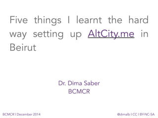 Five things I learnt the hard 
way setting up AltCity.me in 
Beirut 
Dr. Dima Saber 
BCMCR 
BCMCR | December 2014 @dimalb | CC | BY-NC-SA 
 