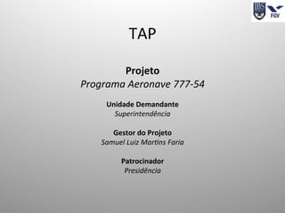 TAP	
  
	
  
Projeto	
  
Programa	
  Aeronave	
  777-­‐54	
  
	
  
Unidade	
  Demandante	
  
Superintendência	
  
	
  
Gestor	
  do	
  Projeto	
  
Samuel	
  Luiz	
  Mar<ns	
  Faria	
  
	
  
Patrocinador	
  
Presidência	
  
	
  
 
