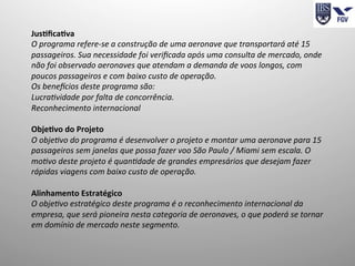 Jus4ﬁca4va	
  
O	
  programa	
  refere-­‐se	
  a	
  construção	
  de	
  uma	
  aeronave	
  que	
  transportará	
  até	
  15	
  
passageiros.	
  Sua	
  necessidade	
  foi	
  veriﬁcada	
  após	
  uma	
  consulta	
  de	
  mercado,	
  onde	
  
não	
  foi	
  observado	
  aeronaves	
  que	
  atendam	
  a	
  demanda	
  de	
  voos	
  longos,	
  com	
  
poucos	
  passageiros	
  e	
  com	
  baixo	
  custo	
  de	
  operação.	
  
Os	
  beneMcios	
  deste	
  programa	
  são:	
  
Lucra<vidade	
  por	
  falta	
  de	
  concorrência.	
  
Reconhecimento	
  internacional	
  
	
  
Obje4vo	
  do	
  Projeto	
  
O	
  obje<vo	
  do	
  programa	
  é	
  desenvolver	
  o	
  projeto	
  e	
  montar	
  uma	
  aeronave	
  para	
  15	
  
passageiros	
  sem	
  janelas	
  que	
  possa	
  fazer	
  voo	
  São	
  Paulo	
  /	
  Miami	
  sem	
  escala.	
  O	
  
mo<vo	
  deste	
  projeto	
  é	
  quan<dade	
  de	
  grandes	
  empresários	
  que	
  desejam	
  fazer	
  
rápidas	
  viagens	
  com	
  baixo	
  custo	
  de	
  operação.	
  
	
  
Alinhamento	
  Estratégico	
  
O	
  obje<vo	
  estratégico	
  deste	
  programa	
  é	
  o	
  reconhecimento	
  internacional	
  da	
  
empresa,	
  que	
  será	
  pioneira	
  nesta	
  categoria	
  de	
  aeronaves,	
  o	
  que	
  poderá	
  se	
  tornar	
  
em	
  domínio	
  de	
  mercado	
  neste	
  segmento.	
  
	
  
	
  
 