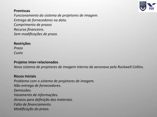 Premissas	
  
Funcionamento	
  do	
  sistema	
  de	
  projetores	
  de	
  imagem.	
  
Entrega	
  de	
  fornecedores	
  na	
  data.	
  
Cumprimento	
  de	
  prazos	
  
Recurso	
  ﬁnanceiro.	
  
Sem	
  modiﬁcações	
  de	
  prazo.	
  
	
  
Restrições	
  
Prazo	
  
Custo	
  
	
  
Projetos	
  Inter-­‐relacionados	
  
Novo	
  sistema	
  de	
  projetores	
  de	
  imagem	
  interno	
  da	
  aeronave	
  pela	
  Rockwell	
  Collins.	
  
	
  
Riscos	
  Iniciais	
  
Problema	
  com	
  o	
  sistema	
  de	
  projetores	
  de	
  imagem.	
  
Não	
  entrega	
  de	
  fornecedores.	
  
Demissões.	
  
Vazamento	
  de	
  informações.	
  
Atrasos	
  para	
  deﬁnição	
  dos	
  materiais.	
  
Falta	
  de	
  ﬁnanciamento.	
  
Modiﬁcação	
  do	
  prazo.	
  
	
  
 