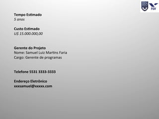 Tempo	
  Es4mado	
  
5	
  anos	
  
	
  
Custo	
  Es4mado	
  
U$	
  15.000.000,00	
  
	
  
	
  
Gerente	
  do	
  Projeto	
  
Nome:	
  Samuel	
  Luiz	
  MarIns	
  Faria	
  
Cargo:	
  Gerente	
  de	
  programas	
  
	
  	
  
	
  	
  
Telefone	
  5531	
  3333-­‐3333	
  
	
  
Endereço	
  Eletrônico	
  
xxxsamuel@xxxxx.com	
  
	
  	
  
	
  
 