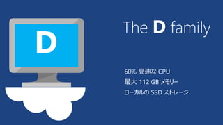 The D family 
60% 高速なCPU 
最大112 GB メモリー 
ローカルのSSD ストレージ 
D 
 