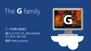 The G family 
データ処理に最適化 
最大32 CPU コア, 448 GB RAM, 
6.5 TB ローカルSSD 
最新Intel processor 
G 
 