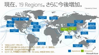 Central US 
Iowa 
US Gov 
Iowa 
West US 
California 
North Europe 
Ireland 
East US 
Virginia 
East US 2 
Virginia 
US Gov 
Virginia 
North Central US 
Illinois 
South Central US 
Texas 
Brazil South 
Sao Paulo 
West Europe 
Netherlands 
China North * 
Beijing 
China South * 
Shanghai 
* Operated by 21Vianet 
Japan East 
Japan West 
India West 
TBD 
India East 
TBD 
East Asia 
Hong Kong 
SE Asia 
Singapore 
 100以上のデータセンター 
Australia West 
 世界で3本の指にはいるネットワーク(カバーエリア、スピード、接続先Melbourne 
) 
 AWSの2倍、Googleの6倍のRegions数 
 Gシリーズ。市場最大の仮想マシンAnnounced 
- 32 cores, 448GB RAM, SSD… Operational Australia East 
Sydney 
 
