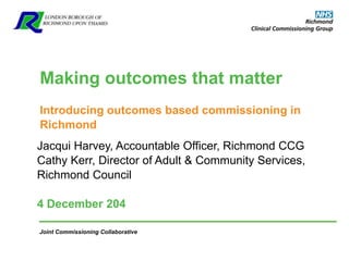Joint Commissioning Collaborative
Making outcomes that matter
Introducing outcomes based commissioning in
Richmond
Jacqui Harvey, Accountable Officer, Richmond CCG
Cathy Kerr, Director of Adult & Community Services,
Richmond Council
4 December 204
 