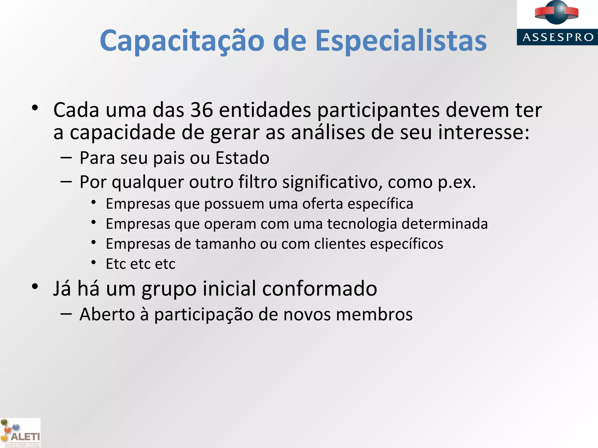 Capacitação de Especialistas
• Cada uma das 36 entidades participantes devem ter
a capacidade de gerar as análises de seu interesse:
– Para seu pais ou Estado
– Por qualquer outro filtro significativo, como p.ex.
• Empresas que possuem uma oferta específica
• Empresas que operam com uma tecnologia determinada
• Empresas de tamanho ou com clientes específicos
• Etc etc etc
• Já há um grupo inicial conformado
– Aberto à participação de novos membros
 