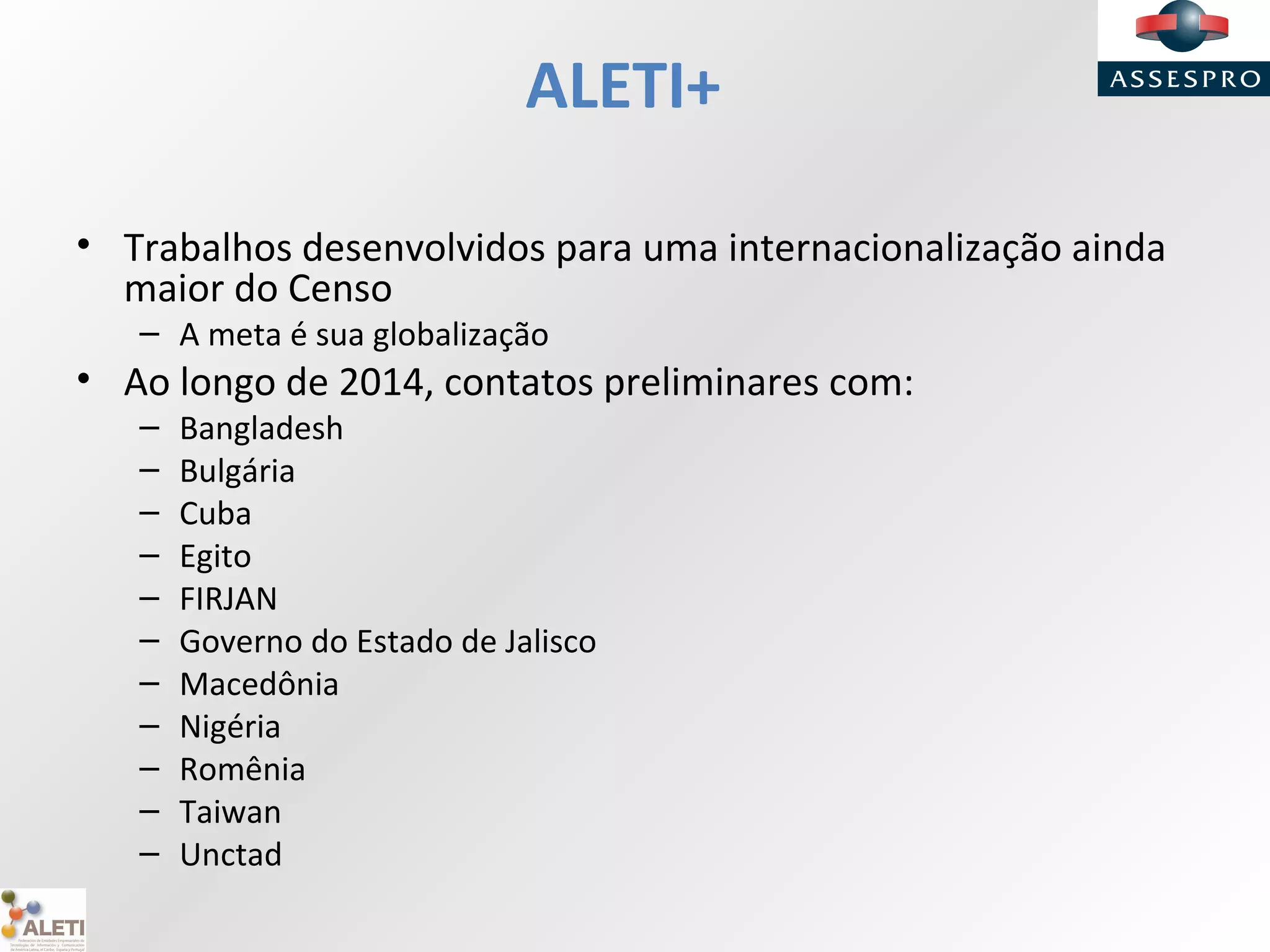 ALETI+
• Trabalhos desenvolvidos para uma internacionalização ainda
maior do Censo
– A meta é sua globalização
• Ao longo de 2014, contatos preliminares com:
– Bangladesh
– Bulgária
– Cuba
– Egito
– FIRJAN
– Governo do Estado de Jalisco
– Macedônia
– Nigéria
– Romênia
– Taiwan
– Unctad
 