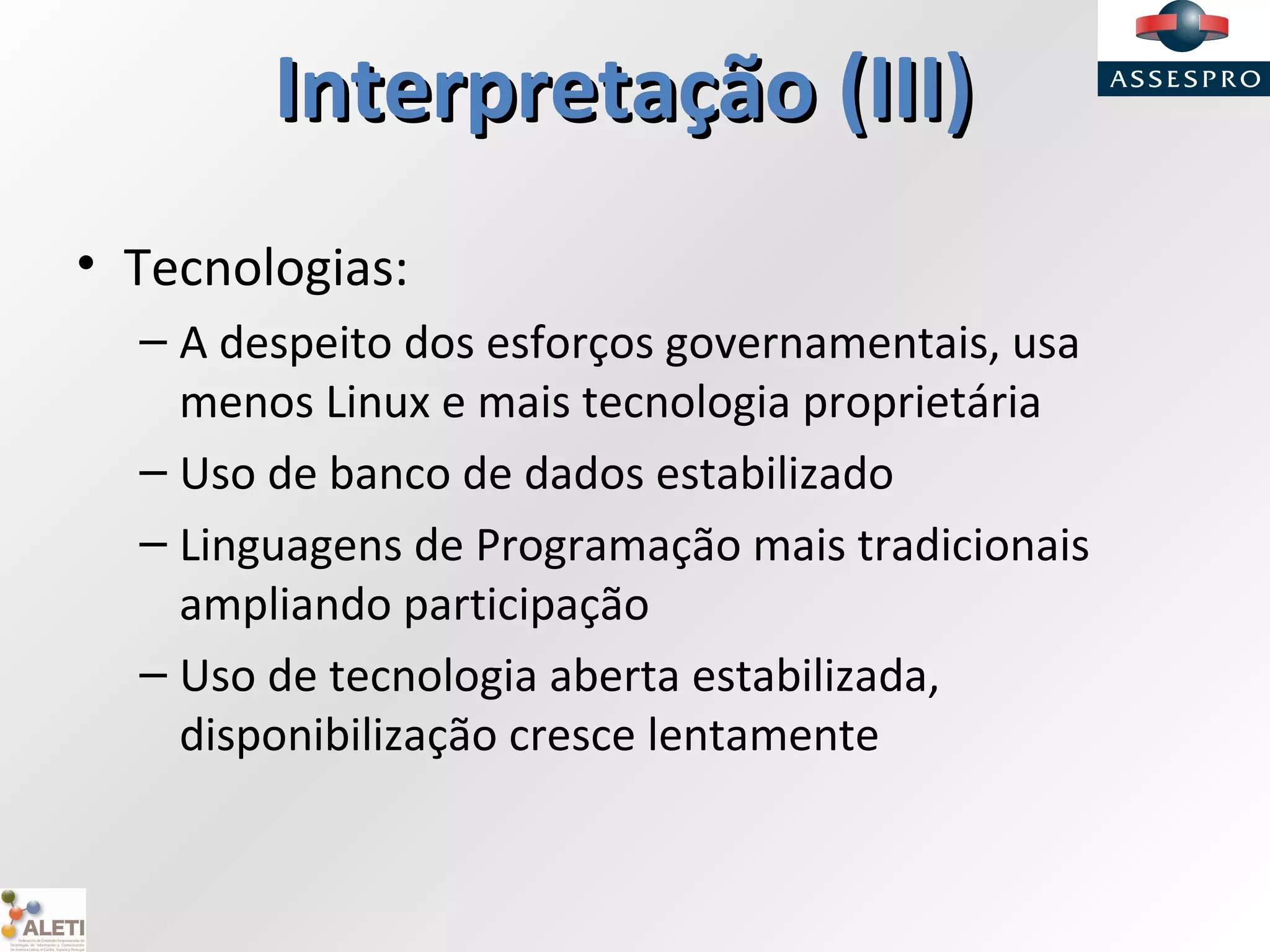 InterpretaçãoInterpretação (III)(III)
• Tecnologias:
– A despeito dos esforços governamentais, usa
menos Linux e mais tecnologia proprietária
– Uso de banco de dados estabilizado
– Linguagens de Programação mais tradicionais
ampliando participação
– Uso de tecnologia aberta estabilizada,
disponibilização cresce lentamente
 