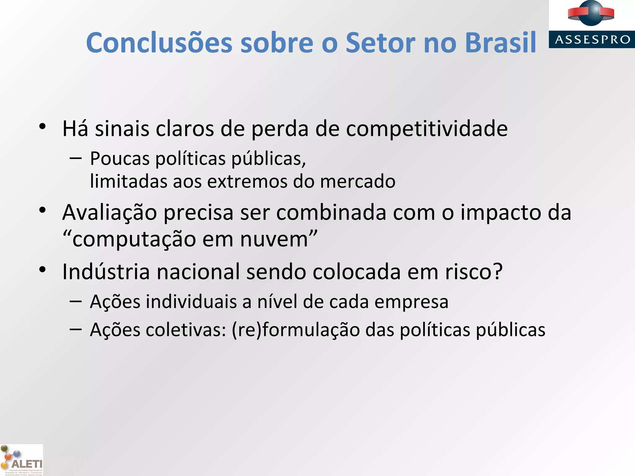 Conclusões sobre o Setor no Brasil
• Há sinais claros de perda de competitividade
– Poucas políticas públicas,
limitadas aos extremos do mercado
• Avaliação precisa ser combinada com o impacto da
“computação em nuvem”
• Indústria nacional sendo colocada em risco?
– Ações individuais a nível de cada empresa
– Ações coletivas: (re)formulação das políticas públicas
 