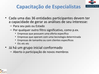 Capacitação de Especialistas
• Cada uma das 36 entidades participantes devem ter
a capacidade de gerar as análises de seu interesse:
– Para seu pais ou Estado
– Por qualquer outro filtro significativo, como p.ex.
• Empresas que possuem uma oferta específica
• Empresas que operam com uma tecnologia determinada
• Empresas de tamanho ou com clientes específicos
• Etc etc etc
• Já há um grupo inicial conformado
– Aberto à participação de novos membros
 