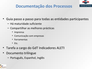 Documentação dos Processos
• Guia passo a passo para todas as entidades participantes
– Há maturidade suficiente
– Compartilhar as melhores prácticas
• Imprensa
• Comunicação com empresas
• Ferramentas
• Etc.
• Tarefa a cargo do GdT Indicadores ALETI
• Documento trilíngue
– Português, Espanhol, Inglês
 