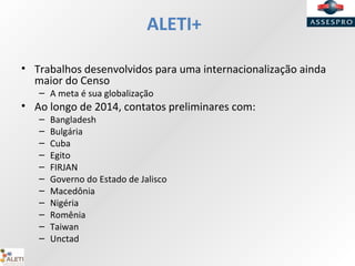 ALETI+
• Trabalhos desenvolvidos para uma internacionalização ainda
maior do Censo
– A meta é sua globalização
• Ao longo de 2014, contatos preliminares com:
– Bangladesh
– Bulgária
– Cuba
– Egito
– FIRJAN
– Governo do Estado de Jalisco
– Macedônia
– Nigéria
– Romênia
– Taiwan
– Unctad
 
