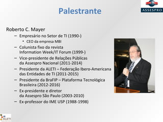 Palestrante
Roberto C. Mayer
– Empresário no Setor de TI (1990-)
• CEO da empresa MBI
– Colunista fixo da revista
Information Week/IT Forum (1999-)
– Vice-presidente de Relações Públicas
da Assespro Nacional (2011-2014)
– Presidente da ALETI – Federação Ibero-Americana
das Entidades de TI (2011-2015)
– Presidente da BraFIP – Plataforma Tecnológica
Brasileira (2012-2016)
– Ex-presidente e diretor
da Assespro São Paulo (2003-2010)
– Ex-professor do IME USP (1988-1998)
 