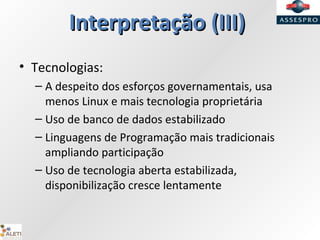 InterpretaçãoInterpretação (III)(III)
• Tecnologias:
– A despeito dos esforços governamentais, usa
menos Linux e mais tecnologia proprietária
– Uso de banco de dados estabilizado
– Linguagens de Programação mais tradicionais
ampliando participação
– Uso de tecnologia aberta estabilizada,
disponibilização cresce lentamente
 