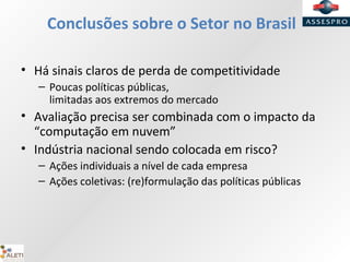 Conclusões sobre o Setor no Brasil
• Há sinais claros de perda de competitividade
– Poucas políticas públicas,
limitadas aos extremos do mercado
• Avaliação precisa ser combinada com o impacto da
“computação em nuvem”
• Indústria nacional sendo colocada em risco?
– Ações individuais a nível de cada empresa
– Ações coletivas: (re)formulação das políticas públicas
 